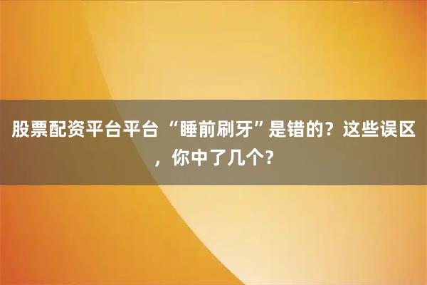 股票配资平台平台 “睡前刷牙”是错的？这些误区，你中了几个？