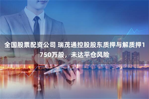 全国股票配资公司 瑞茂通控股股东质押与解质押1750万股，未达平仓风险