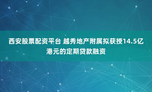 西安股票配资平台 越秀地产附属拟获授14.5亿港元的定期贷款融资