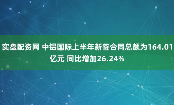 实盘配资网 中铝国际上半年新签合同总额为164.01亿元 同比增加26.24%