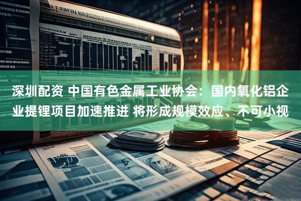 深圳配资 中国有色金属工业协会：国内氧化铝企业提锂项目加速推进 将形成规模效应、不可小视