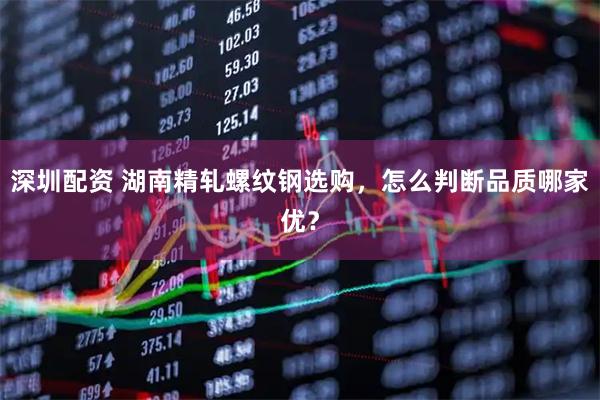 深圳配资 湖南精轧螺纹钢选购，怎么判断品质哪家优？