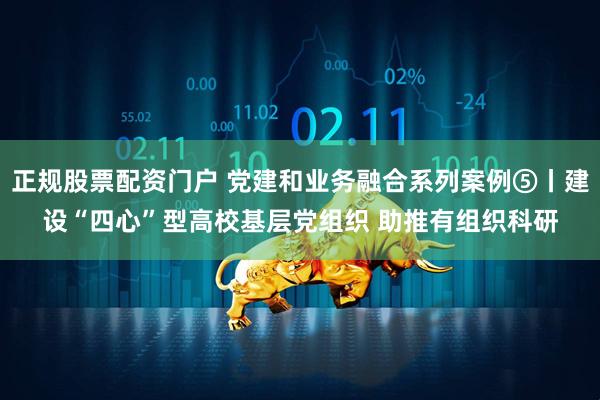 正规股票配资门户 党建和业务融合系列案例⑤丨建设“四心”型高校基层党组织 助推有组织科研
