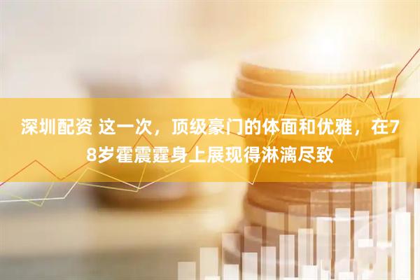 深圳配资 这一次，顶级豪门的体面和优雅，在78岁霍震霆身上展现得淋漓尽致