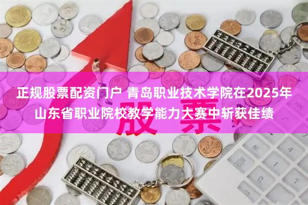 正规股票配资门户 青岛职业技术学院在2025年山东省职业院校教学能力大赛中斩获佳绩