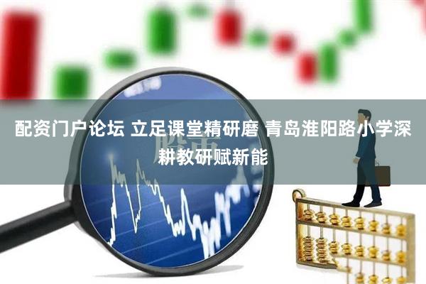配资门户论坛 立足课堂精研磨 青岛淮阳路小学深耕教研赋新能