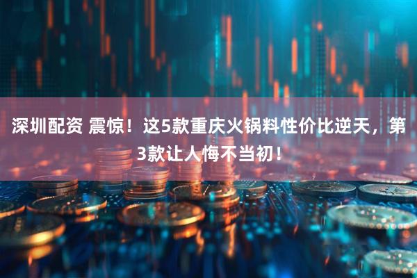 深圳配资 震惊！这5款重庆火锅料性价比逆天，第3款让人悔不当初！