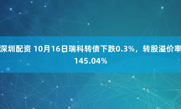深圳配资 10月16日瑞科转债下跌0.3%，转股溢价率145.04%