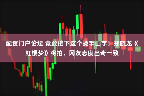 配资门户论坛 竟敢接下这个烫手山芋！郑晓龙《红楼梦》将拍，网友态度出奇一致
