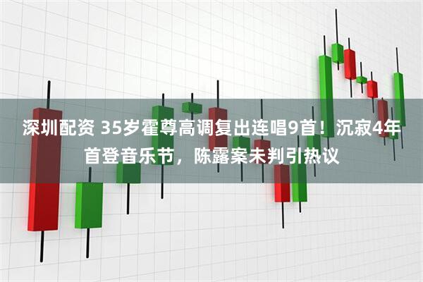 深圳配资 35岁霍尊高调复出连唱9首！沉寂4年首登音乐节，陈露案未判引热议