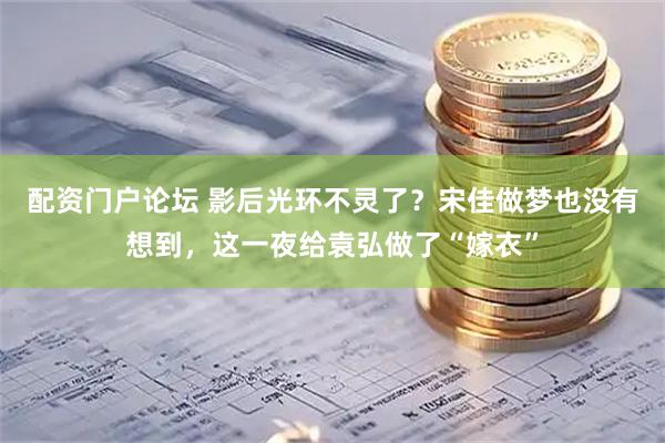 配资门户论坛 影后光环不灵了？宋佳做梦也没有想到，这一夜给袁弘做了“嫁衣”