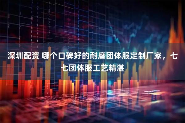 深圳配资 哪个口碑好的耐磨团体服定制厂家，七七团体服工艺精湛