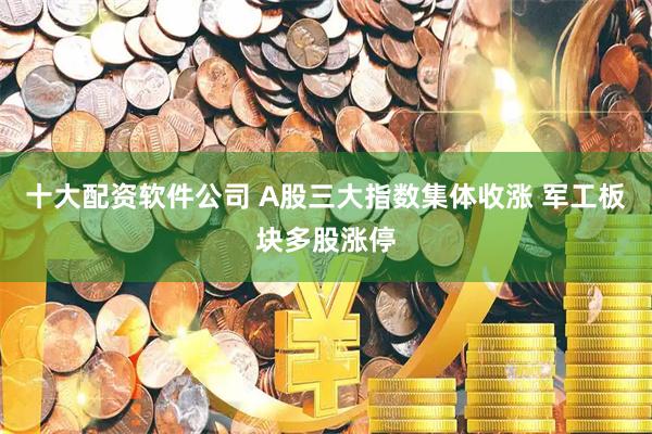 十大配资软件公司 A股三大指数集体收涨 军工板块多股涨停