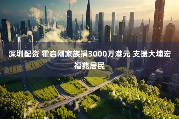 深圳配资 霍启刚家族捐3000万港元 支援大埔宏福苑居民