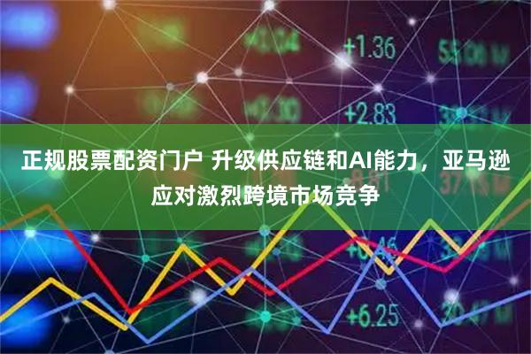 正规股票配资门户 升级供应链和AI能力，亚马逊应对激烈跨境市场竞争