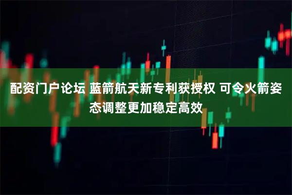 配资门户论坛 蓝箭航天新专利获授权 可令火箭姿态调整更加稳定高效