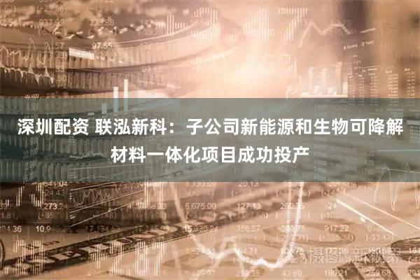 深圳配资 联泓新科：子公司新能源和生物可降解材料一体化项目成功投产