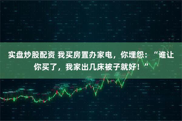 实盘炒股配资 我买房置办家电，你埋怨：“谁让你买了，我家出几床被子就好！”