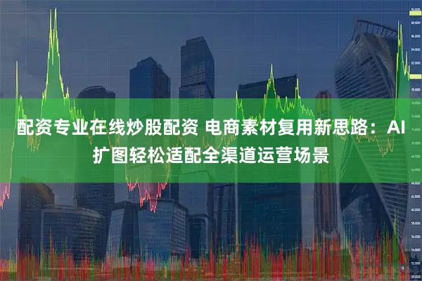 配资专业在线炒股配资 电商素材复用新思路：AI扩图轻松适配全渠道运营场景