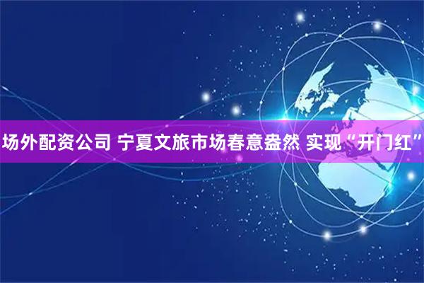 场外配资公司 宁夏文旅市场春意盎然 实现“开门红”
