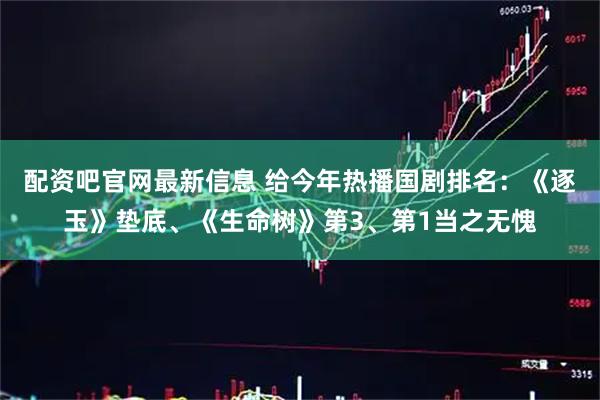 配资吧官网最新信息 给今年热播国剧排名：《逐玉》垫底、《生命树》第3、第1当之无愧