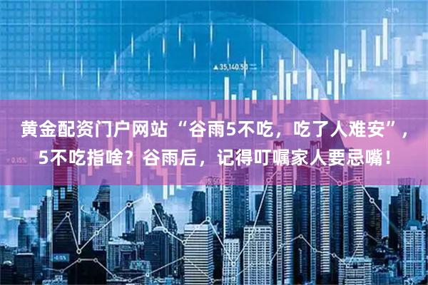 黄金配资门户网站 “谷雨5不吃，吃了人难安”，5不吃指啥？谷雨后，记得叮嘱家人要忌嘴！