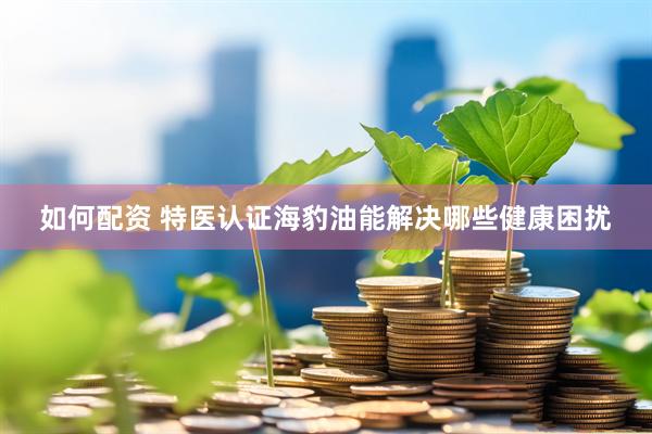 如何配资 特医认证海豹油能解决哪些健康困扰