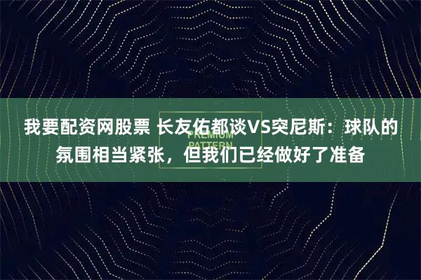我要配资网股票 长友佑都谈VS突尼斯：球队的氛围相当紧张，但我们已经做好了准备