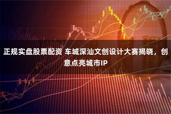 正规实盘股票配资 车城深汕文创设计大赛揭晓，创意点亮城市IP