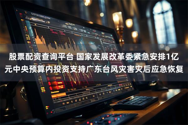股票配资查询平台 国家发展改革委紧急安排1亿元中央预算内投资支持广东台风灾害灾后应急恢复